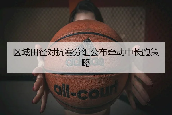 区域田径对抗赛分组公布牵动中长跑策略