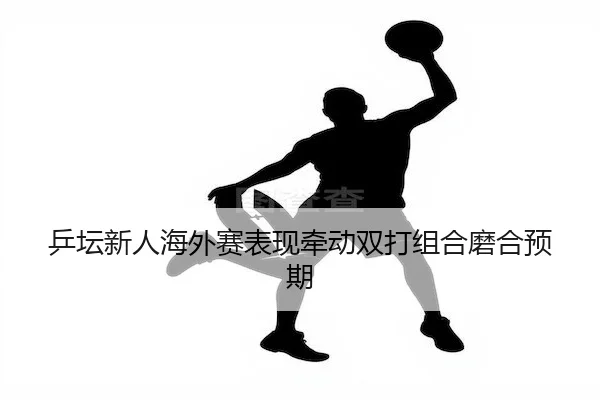 乒坛新人海外赛表现牵动双打组合磨合预期